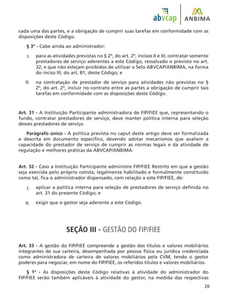 20
cada uma das partes, e a obrigação de cumprir suas tarefas em conformidade com as
disposições deste Código.
§ 3º - Cabe ainda ao administrador:
para as atividades previstas no § 2º, do art. 2º, incisos II e III, contratar somente
prestadores de serviço aderentes a este Código, ressalvado o previsto no art.
32, e que não estejam proibidos de utilizar o Selo ABVCAP/ANBIMA, na forma
do inciso III, do art. 81, deste Código; e
na contratação de prestador de serviço para atividades não previstas no §
2º, do art. 2º, incluir no contrato entre as partes a obrigação de cumprir tais
tarefas em conformidade com as disposições deste Código.
Art. 31 - A Instituição Participante administradora de FIP/FIEE que, representando o
fundo, contratar prestadores de serviço, deve manter política interna para seleção
desses prestadores de serviço.
Parágrafo único - A política prevista no caput deste artigo deve ser formalizada
e descrita em documento específico, devendo adotar mecanismos que avaliem a
capacidade do prestador de serviço de cumprir as normas legais e da atividade de
regulação e melhores práticas da ABVCAP/ANBIMA.
Art. 32 - Caso a Instituição Participante administre FIP/FIEE Restrito em que a gestão
seja exercida pelo próprio cotista, legalmente habilitado e formalmente constituído
como tal, fica o administrador dispensado, com relação a este FIP/FIEE, de:
aplicar a política interna para seleção de prestadores de serviço definida no
art. 31 do presente Código; e
exigir que o gestor seja aderente a este Código.
SEÇÃO III - GESTÃO DO FIP/FIEE
Art. 33 - A gestão do FIP/FIEE compreende a gestão dos títulos e valores mobiliários
integrantes de sua carteira, desempenhada por pessoa física ou jurídica credenciada
como administradora de carteira de valores mobiliários pela CVM, tendo o gestor
poderes para negociar, em nome do FIP/FIEE, os referidos títulos e valores mobiliários.
§ 1º - As disposições deste Código relativas à atividade do administrador do
FIP/FIEE serão também aplicáveis à atividade do gestor, na medida das respectivas
I.
II.
I.
II.
 