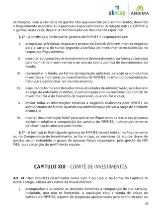 21
atribuições, caso a atividade de gestão não seja exercida pelo administrador, devendo
o Regulamento explicitar as respectivas responsabilidades. A relação entre o FIP/FIEE e
o gestor, nesse caso, deverá ser formalizada em documento específico.
§ 2º - A Instituição Participante gestora do FIP/FIEE é responsável por:
prospectar, selecionar, negociar e propor ao Comitê de Investimentos negócios
para a carteira do fundo segundo a política de investimento estabelecida no
respectivo Regulamento;
executar as transações de investimento e desinvestimento, na forma autorizada
pelo Comitê de Investimentos e de acordo com a política de investimentos do
fundo;
representar o fundo, na forma da legislação aplicável, perante as companhias
investidas e monitorar os investimentos do FIP/FIEE, mantendo documentação
hábil para demonstrar tal monitoramento;
executar de forma coordenada com as atividades de administração, se estiverem
a cargo de entidades distintas, a comunicação com os membros do Comitê de
Investimentos e do Conselho de Supervisão, quando for o caso;
enviar todas as informações relativas a negócios realizados pelo FIP/FIEE ao
administrador do fundo, quando sua administração estiver a cargo de entidade
distinta; e
manter documentação hábil para que se verifique como se deu o seu processo
decisório relativo à composição da carteira do FIP/FIEE, independentemente
da classificação adotada pelo fundo.
§ 3º - A Instituição Participante gestora do FIP/FIEE deverá indicar no Regulamento
ou no Compromisso de Investimento, se for o caso, os membros da equipe chave de
gestão, assim entendido o grupo de pessoas físicas responsável pela gestão do FIP/
FIEE, ou a descrição do perfil desta equipe.
CAPÍTULO XIII - COMITÊ DE INVESTIMENTOS
Art. 34 - Nos FIPs/FIEEs classificados como Tipo 1 ou Tipo 2, na forma do Capítulo XI
deste Código, caberá ao Comitê de Investimentos:
acompanhar e autorizar as decisões inerentes à composição de sua carteira,
incluindo, mas não se limitando, a aquisição e/ou a venda de ativos da
carteira do FIP/FIEE, a partir de propostas apresentadas pelo administrador ou
I.
II.
III.
IV.
V.
VI.
I.
 