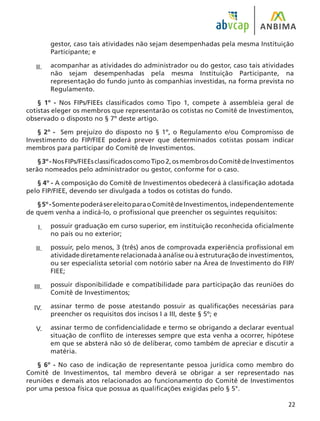 22
gestor, caso tais atividades não sejam desempenhadas pela mesma Instituição
Participante; e
acompanhar as atividades do administrador ou do gestor, caso tais atividades
não sejam desempenhadas pela mesma Instituição Participante, na
representação do fundo junto às companhias investidas, na forma prevista no
Regulamento.
§ 1º - Nos FIPs/FIEEs classificados como Tipo 1, compete à assembleia geral de
cotistas eleger os membros que representarão os cotistas no Comitê de Investimentos,
observado o disposto no § 7º deste artigo.
§ 2º - Sem prejuízo do disposto no § 1º, o Regulamento e/ou Compromisso de
Investimento do FIP/FIEE poderá prever que determinados cotistas possam indicar
membros para participar do Comitê de Investimentos.
§3º-NosFIPs/FIEEsclassificadoscomoTipo2,osmembrosdoComitêdeInvestimentos
serão nomeados pelo administrador ou gestor, conforme for o caso.
§ 4º - A composição do Comitê de Investimentos obedecerá à classificação adotada
pelo FIP/FIEE, devendo ser divulgada a todos os cotistas do fundo.
§5º-SomentepoderásereleitoparaoComitêdeInvestimentos,independentemente
de quem venha a indicá-lo, o profissional que preencher os seguintes requisitos:
possuir graduação em curso superior, em instituição reconhecida oficialmente
no país ou no exterior;
possuir, pelo menos, 3 (três) anos de comprovada experiência profissional em
atividadediretamenterelacionadaàanáliseouàestruturaçãodeinvestimentos,
ou ser especialista setorial com notório saber na Área de Investimento do FIP/
FIEE;
possuir disponibilidade e compatibilidade para participação das reuniões do
Comitê de Investimentos;
assinar termo de posse atestando possuir as qualificações necessárias para
preencher os requisitos dos incisos I a III, deste § 5º; e
assinar termo de confidencialidade e termo se obrigando a declarar eventual
situação de conflito de interesses sempre que esta venha a ocorrer, hipótese
em que se absterá não só de deliberar, como também de apreciar e discutir a
matéria.
§ 6º - No caso de indicação de representante pessoa jurídica como membro do
Comitê de Investimentos, tal membro deverá se obrigar a ser representado nas
reuniões e demais atos relacionados ao funcionamento do Comitê de Investimentos
por uma pessoa física que possua as qualificações exigidas pelo § 5°.
II.
I.
II.
III.
IV.
V.
 