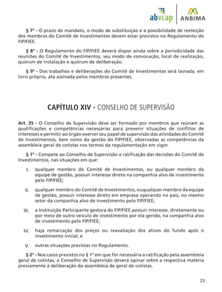 23
§ 7º - O prazo de mandato, o modo de substituição e a possibilidade de reeleição
dos membros do Comitê de Investimentos devem estar previstos no Regulamento do
FIP/FIEE.
§ 8º - O Regulamento do FIP/FIEE deverá dispor ainda sobre a periodicidade das
reuniões do Comitê de Investimentos, seu modo de convocação, local de realização,
quórum de instalação e quórum de deliberação.
§ 9º - Dos trabalhos e deliberações do Comitê de Investimentos será lavrada, em
livro próprio, ata assinada pelos membros presentes.
CAPÍTULO XIV - CONSELHO DE SUPERVISÃO
Art. 35 - O Conselho de Supervisão deve ser formado por membros que reúnam as
qualificações e competências necessárias para prevenir situações de conflitos de
interesses e permitir ao órgão exercer seu papel de supervisão das atividades do Comitê
de Investimentos, bem como da gestão do FIP/FIEE, observadas as competências da
assembleia geral de cotistas nos termos da regulamentação em vigor.
§ 1º - Compete ao Conselho de Supervisão a ratificação das decisões do Comitê de
Investimentos, nas situações em que:
qualquer membro do Comitê de Investimentos, ou qualquer membro da
equipe de gestão, possuir interesse direto na companhia alvo de investimento
pelo FIP/FIEE;
qualquer membro do Comitê de Investimentos, ouqualquer membro da equipe
de gestão, possuir interesse direto em empresa operando no país, no mesmo
setor da companhia alvo de investimento pelo FIP/FIEE;
a Instituição Participante gestora do FIP/FIEE possuir interesse, diretamente ou
por meio de outro veículo de investimento por ela gerido, na companhia alvo
de investimento pelo FIP/FIEE;
haja remarcação dos preços ou reavaliação dos ativos do fundo após o
investimento inicial; e
outras situações previstas no Regulamento.
§ 2º - Nos casos previstos no § 1º em que for necessária a ratificação pela assembleia
geral de cotistas, o Conselho de Supervisão deverá opinar sobre a respectiva matéria
previamente à deliberação da assembleia de geral de cotistas.
I.
II.
III.
IV.
V.
 