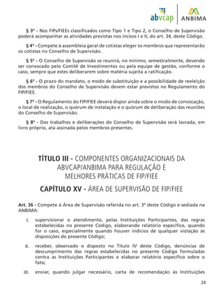 24
§ 3º - Nos FIPs/FIEEs classificados como Tipo 1 e Tipo 2, o Conselho de Supervisão
poderá acompanhar as atividades previstas nos incisos I e II, do art. 34, deste Código.
§ 4º - Compete à assembleia geral de cotistas eleger os membros que representarão
os cotistas no Conselho de Supervisão.
§ 5º - O Conselho de Supervisão se reunirá, no mínimo, semestralmente, devendo
ser convocado pelo Comitê de Investimentos ou pela equipe de gestão, conforme o
caso, sempre que estes deliberarem sobre matéria sujeita a ratificação.
§ 6º - O prazo do mandato, o modo de substituição e a possibilidade de reeleição
dos membros do Conselho de Supervisão devem estar previstos no Regulamento do
FIP/FIEE.
§ 7º - O Regulamento do FIP/FIEE deverá dispor ainda sobre o modo de convocação,
o local de realização, o quórum de instalação e o quórum de deliberação das reuniões
do Conselho de Supervisão.
§ 8º - Dos trabalhos e deliberações do Conselho de Supervisão será lavrada, em
livro próprio, ata assinada pelos membros presentes.
TÍTULO III - COMPONENTES ORGANIZACIONAIS DA
ABVCAP/ANBIMA PARA REGULAÇÃO E
MELHORES PRÁTICAS DE FIP/FIEE
CAPÍTULO XV - ÁREA DE SUPERVISÃO DE FIP/FIEE
Art. 36 - Compete à Área de Supervisão referida no art. 3º deste Código e sediada na
ANBIMA:
supervisionar o atendimento, pelas Instituições Participantes, das regras
estabelecidas no presente Código, elaborando relatório específico, quando
for o caso, especialmente quando houver indícios de qualquer violação às
disposições do presente Código;
receber, observado o disposto no Título IV deste Código, denúncias de
descumprimento das regras estabelecidas no presente Código formuladas
contra as Instituições Participantes e elaborar relatório específico sobre o
fato;
enviar, quando julgar necessário, carta de recomendação às Instituições
I.
II.
III.
 
