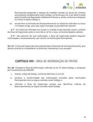 25
Participantes propondo a adoção de medidas visando ao ajuste de conduta
aos preceitos estabelecidos neste Código, na forma que vier a ser determinada
pelo Conselho de Regulação e Melhores Práticas e, ainda, conforme o disposto
no Título IV deste Código; e
encaminhar à Comissão de Acompanhamento os relatórios referidos no inciso
I e II deste artigo, para que sejam tomadas as providências cabíveis.
§ 1º - Os relatórios referidos nos incisos I e II deste artigo deverão conter a análise
da Área de Supervisão sobre o ocorrido e, se for o caso, as recomendações cabíveis.
§ 2º - No exercício de suas atribuições, a Área de Supervisão poderá requerer
informações e esclarecimentos, por escrito, às Instituições Participantes.
Art. 37 - A Área de Supervisão está subordinada à Comissão de Acompanhamento, que
deverá orientá-la e estabelecer as diretrizes necessárias à sua atuação.
CAPÍTULO XVI - ÁREA DE INFORMAÇÃO DE FIP/FIEE
Art. 38 - Compete à Área de Informação, referida no art. 3º, deste Código, e composta
por funcionários da ABVCAP:
manter a Base de Dados, conforme definida no art.16;
verificar a conformidade das informações enviadas pelas Instituições
Participantes com as regras contidas neste Código; e
informar à Área de Supervisão sempre que identificar indícios de
descumprimentos às regras contidas neste Código.
I.
II.
III.
IV.
 