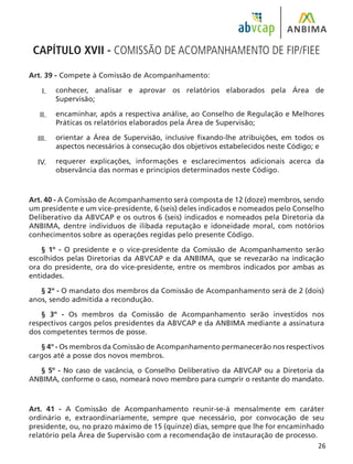26
CAPÍTULO XVII - COMISSÃO DE ACOMPANHAMENTO DE FIP/FIEE
Art. 39 - Compete à Comissão de Acompanhamento:
conhecer, analisar e aprovar os relatórios elaborados pela Área de
Supervisão;
encaminhar, após a respectiva análise, ao Conselho de Regulação e Melhores
Práticas os relatórios elaborados pela Área de Supervisão;
orientar a Área de Supervisão, inclusive fixando-lhe atribuições, em todos os
aspectos necessários à consecução dos objetivos estabelecidos neste Código; e
requerer explicações, informações e esclarecimentos adicionais acerca da
observância das normas e princípios determinados neste Código.
Art. 40 - A Comissão de Acompanhamento será composta de 12 (doze) membros, sendo
um presidente e um vice-presidente, 6 (seis) deles indicados e nomeados pelo Conselho
Deliberativo da ABVCAP e os outros 6 (seis) indicados e nomeados pela Diretoria da
ANBIMA, dentre indivíduos de ilibada reputação e idoneidade moral, com notórios
conhecimentos sobre as operações regidas pelo presente Código.
§ 1º - O presidente e o vice-presidente da Comissão de Acompanhamento serão
escolhidos pelas Diretorias da ABVCAP e da ANBIMA, que se revezarão na indicação
ora do presidente, ora do vice-presidente, entre os membros indicados por ambas as
entidades.
§ 2º - O mandato dos membros da Comissão de Acompanhamento será de 2 (dois)
anos, sendo admitida a recondução.
§ 3º - Os membros da Comissão de Acompanhamento serão investidos nos
respectivos cargos pelos presidentes da ABVCAP e da ANBIMA mediante a assinatura
dos competentes termos de posse.
§ 4º - Os membros da Comissão de Acompanhamento permanecerão nos respectivos
cargos até a posse dos novos membros.
§ 5º - No caso de vacância, o Conselho Deliberativo da ABVCAP ou a Diretoria da
ANBIMA, conforme o caso, nomeará novo membro para cumprir o restante do mandato.
Art. 41 - A Comissão de Acompanhamento reunir-se-á mensalmente em caráter
ordinário e, extraordinariamente, sempre que necessário, por convocação de seu
presidente, ou, no prazo máximo de 15 (quinze) dias, sempre que lhe for encaminhado
relatório pela Área de Supervisão com a recomendação de instauração de processo.
I.
II.
III.
IV.
 