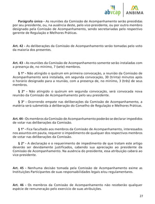 27
Parágrafo único - As reuniões da Comissão de Acompanhamento serão presididas
por seu presidente, ou, na ausência deste, pelo vice-presidente, ou por outro membro
designado pela Comissão de Acompanhamento, sendo secretariadas pelo respectivo
gerente de Regulação e Melhores Práticas.
Art. 42 - As deliberações da Comissão de Acompanhamento serão tomadas pelo voto
da maioria dos presentes.
Art. 43 - As reuniões da Comissão de Acompanhamento somente serão instaladas com
a presença de, no mínimo, 7 (sete) membros.
§ 1º - Não atingido o quórum em primeira convocação, a reunião da Comissão de
Acompanhamento será instalada, em segunda convocação, 30 (trinta) minutos após
o horário designado para a reunião, com a presença de, no mínimo, 3 (três) de seus
membros.
§ 2º - Não atingido o quórum em segunda convocação, será convocada nova
reunião da Comissão de Acompanhamento pelo seu presidente.
§ 3º - Ocorrendo empate nas deliberações da Comissão de Acompanhamento, a
matéria será submetida à deliberação do Conselho de Regulação e Melhores Práticas.
Art. 44 - Os membros da Comissão de Acompanhamento poderão se declarar impedidos
de votar nas deliberações da Comissão.
§ 1º - Fica facultado aos membros da Comissão de Acompanhamento, interessados
nos assuntos em pauta, requerer o impedimento de qualquer dos respectivos membros
de votar nas deliberações da Comissão.
§ 2º - A declaração e o requerimento de impedimento de que tratam este artigo
deverão ser devidamente justificados, cabendo sua apreciação ao presidente da
Comissão de Acompanhamento. Na ausência do presidente, essa atribuição caberá ao
vice-presidente.
Art. 45 - Nenhuma decisão tomada pela Comissão de Acompanhamento exime as
Instituições Participantes de suas responsabilidades legais e/ou regulamentares.
Art. 46 - Os membros da Comissão de Acompanhamento não receberão qualquer
espécie de remuneração pelo exercício de suas atribuições.
 