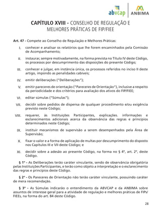 28
CAPÍTULO XVIII - CONSELHO DE REGULAÇÃO E
MELHORES PRÁTICAS DE FIP/FIEE
Art. 47 - Compete ao Conselho de Regulação e Melhores Práticas:
conhecer e analisar os relatórios que lhe forem encaminhados pela Comissão
de Acompanhamento;
instaurar, sempre motivadamente, na forma prevista no Título IV deste Código,
os processos por descumprimento das disposições do presente Código;
conhecer e julgar, em instância única, os processos referidos no inciso II deste
artigo, impondo as penalidades cabíveis;
emitir deliberações (“Deliberações”);
emitir pareceres de orientação (“Pareceres de Orientação”), inclusive a respeito
da periodicidade e dos critérios para avaliação dos ativos do FIP/FIEE;
editar súmulas (“Súmulas”);
decidir sobre pedidos de dispensa de qualquer procedimento e/ou exigência
previsto neste Código;
requerer, às Instituições Participantes, explicações. informações e
esclarecimentos adicionais acerca da observância das regras e princípios
determinados neste Código;
instituir mecanismos de supervisão a serem desempenhados pela Área de
Supervisão;
fixar o valor e a forma de aplicação de multas por descumprimento do disposto
nos Capítulos III e VII deste Código; e
decidir sobre a adesão ao presente Código, na forma no § 4º, art. 2º, deste
Código.
§ 1º - As Deliberações terão caráter vinculante, sendo de observância obrigatória
pelas Instituições Participantes, e terão como objeto a interpretação e o esclarecimento
das regras e princípios deste Código.
§ 2º - Os Pareceres de Orientação não terão caráter vinculante, possuindo caráter
de mera recomendação.
§ 3º - As Súmulas indicarão o entendimento da ABVCAP e da ANBIMA sobre
assuntos de interesse geral para a atividade de regulação e melhores práticas de FIPs/
FIEEs, na forma do art. 84 deste Código.
I.
II.
III.
IV.
V.
VI.
VII.
VIII.
IX.
X.
XI.
 