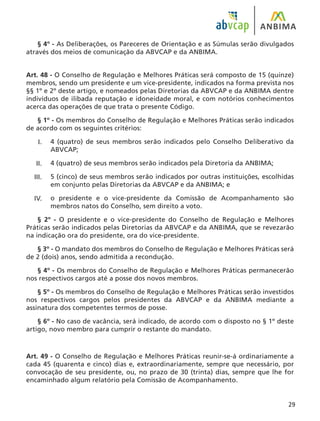 29
§ 4º - As Deliberações, os Pareceres de Orientação e as Súmulas serão divulgados
através dos meios de comunicação da ABVCAP e da ANBIMA.
Art. 48 - O Conselho de Regulação e Melhores Práticas será composto de 15 (quinze)
membros, sendo um presidente e um vice-presidente, indicados na forma prevista nos
§§ 1º e 2º deste artigo, e nomeados pelas Diretorias da ABVCAP e da ANBIMA dentre
indivíduos de ilibada reputação e idoneidade moral, e com notórios conhecimentos
acerca das operações de que trata o presente Código.
§ 1º - Os membros do Conselho de Regulação e Melhores Práticas serão indicados
de acordo com os seguintes critérios:
4 (quatro) de seus membros serão indicados pelo Conselho Deliberativo da
ABVCAP;
4 (quatro) de seus membros serão indicados pela Diretoria da ANBIMA;
5 (cinco) de seus membros serão indicados por outras instituições, escolhidas
em conjunto pelas Diretorias da ABVCAP e da ANBIMA; e
o presidente e o vice-presidente da Comissão de Acompanhamento são
membros natos do Conselho, sem direito a voto.
§ 2º - O presidente e o vice-presidente do Conselho de Regulação e Melhores
Práticas serão indicados pelas Diretorias da ABVCAP e da ANBIMA, que se revezarão
na indicação ora do presidente, ora do vice-presidente.
§ 3º - O mandato dos membros do Conselho de Regulação e Melhores Práticas será
de 2 (dois) anos, sendo admitida a recondução.
§ 4º - Os membros do Conselho de Regulação e Melhores Práticas permanecerão
nos respectivos cargos até a posse dos novos membros.
§ 5º - Os membros do Conselho de Regulação e Melhores Práticas serão investidos
nos respectivos cargos pelos presidentes da ABVCAP e da ANBIMA mediante a
assinatura dos competentes termos de posse.
§ 6º - No caso de vacância, será indicado, de acordo com o disposto no § 1º deste
artigo, novo membro para cumprir o restante do mandato.
Art. 49 - O Conselho de Regulação e Melhores Práticas reunir-se-á ordinariamente a
cada 45 (quarenta e cinco) dias e, extraordinariamente, sempre que necessário, por
convocação de seu presidente, ou, no prazo de 30 (trinta) dias, sempre que lhe for
encaminhado algum relatório pela Comissão de Acompanhamento.
I.
II.
III.
IV.
 
