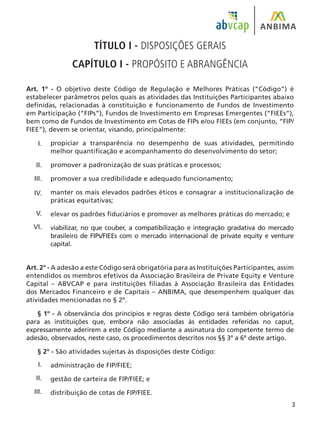TÍTULO I - DISPOSIÇÕES GERAIS
CAPÍTULO I - PROPÓSITO E ABRANGÊNCIA
Art. 1º - O objetivo deste Código de Regulação e Melhores Práticas (“Código”) é
estabelecer parâmetros pelos quais as atividades das Instituições Participantes abaixo
definidas, relacionadas à constituição e funcionamento de Fundos de Investimento
em Participação (“FIPs”), Fundos de Investimento em Empresas Emergentes (“FIEEs”),
bem como de Fundos de Investimento em Cotas de FIPs e/ou FIEEs (em conjunto, “FIP/
FIEE”), devem se orientar, visando, principalmente:
propiciar a transparência no desempenho de suas atividades, permitindo
melhor quantificação e acompanhamento do desenvolvimento do setor;
promover a padronização de suas práticas e processos;
promover a sua credibilidade e adequado funcionamento;
manter os mais elevados padrões éticos e consagrar a institucionalização de
práticas equitativas;
elevar os padrões fiduciários e promover as melhores práticas do mercado; e
viabilizar, no que couber, a compatibilização e integração gradativa do mercado
brasileiro de FIPs/FIEEs com o mercado internacional de private equity e venture
capital.
Art. 2º - A adesão a este Código será obrigatória para as Instituições Participantes, assim
entendidos os membros efetivos da Associação Brasileira de Private Equity e Venture
Capital – ABVCAP e para instituições filiadas à Associação Brasileira das Entidades
dos Mercados Financeiro e de Capitais – ANBIMA, que desempenhem qualquer das
atividades mencionadas no § 2º.
§ 1º - A observância dos princípios e regras deste Código será também obrigatória
para as instituições que, embora não associadas às entidades referidas no caput,
expressamente aderirem a este Código mediante a assinatura do competente termo de
adesão, observados, neste caso, os procedimentos descritos nos §§ 3º a 6º deste artigo.
§ 2º - São atividades sujeitas às disposições deste Código:
administração de FIP/FIEE;
gestão de carteira de FIP/FIEE; e
distribuição de cotas de FIP/FIEE.
I.
II.
III.
IV.
V.
VI.
I.
II.
III.
 
