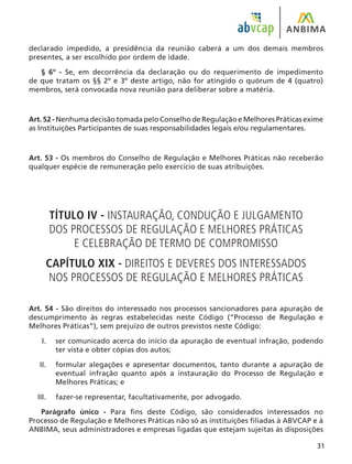 31
declarado impedido, a presidência da reunião caberá a um dos demais membros
presentes, a ser escolhido por ordem de idade.
§ 6º - Se, em decorrência da declaração ou do requerimento de impedimento
de que tratam os §§ 2º e 3º deste artigo, não for atingido o quórum de 4 (quatro)
membros, será convocada nova reunião para deliberar sobre a matéria.
Art. 52 - Nenhuma decisão tomada pelo Conselho de Regulação e Melhores Práticas exime
as Instituições Participantes de suas responsabilidades legais e/ou regulamentares.
Art. 53 - Os membros do Conselho de Regulação e Melhores Práticas não receberão
qualquer espécie de remuneração pelo exercício de suas atribuições.
TÍTULO IV - INSTAURAÇÃO, CONDUÇÃO E JULGAMENTO
DOS PROCESSOS DE REGULAÇÃO E MELHORES PRÁTICAS
E CELEBRAÇÃO DE TERMO DE COMPROMISSO
CAPÍTULO XIX - DIREITOS E DEVERES DOS INTERESSADOS
NOS PROCESSOS DE REGULAÇÃO E MELHORES PRÁTICAS
Art. 54 - São direitos do interessado nos processos sancionadores para apuração de
descumprimento às regras estabelecidas neste Código (“Processo de Regulação e
Melhores Práticas”), sem prejuízo de outros previstos neste Código:
ser comunicado acerca do início da apuração de eventual infração, podendo
ter vista e obter cópias dos autos;
formular alegações e apresentar documentos, tanto durante a apuração de
eventual infração quanto após a instauração do Processo de Regulação e
Melhores Práticas; e
fazer-se representar, facultativamente, por advogado.
Parágrafo único - Para fins deste Código, são considerados interessados no
Processo de Regulação e Melhores Práticas não só as instituições filiadas à ABVCAP e à
ANBIMA, seus administradores e empresas ligadas que estejam sujeitas às disposições
I.
II.
III.
 