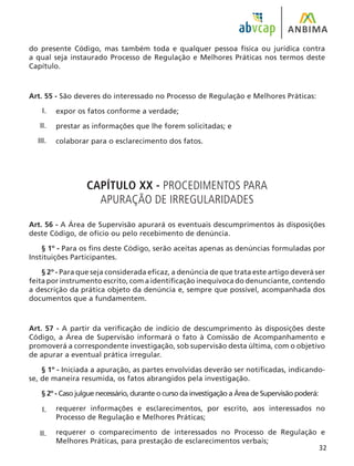 32
do presente Código, mas também toda e qualquer pessoa física ou jurídica contra
a qual seja instaurado Processo de Regulação e Melhores Práticas nos termos deste
Capítulo.
Art. 55 - São deveres do interessado no Processo de Regulação e Melhores Práticas:
expor os fatos conforme a verdade;
prestar as informações que lhe forem solicitadas; e
colaborar para o esclarecimento dos fatos.
CAPÍTULO XX - PROCEDIMENTOS PARA
APURAÇÃO DE IRREGULARIDADES
Art. 56 - A Área de Supervisão apurará os eventuais descumprimentos às disposições
deste Código, de ofício ou pelo recebimento de denúncia.
§ 1º - Para os fins deste Código, serão aceitas apenas as denúncias formuladas por
Instituições Participantes.
§ 2º - Para que seja considerada eficaz, a denúncia de que trata este artigo deverá ser
feita por instrumento escrito, com a identificação inequívoca do denunciante, contendo
a descrição da prática objeto da denúncia e, sempre que possível, acompanhada dos
documentos que a fundamentem.
Art. 57 - A partir da verificação de indício de descumprimento às disposições deste
Código, a Área de Supervisão informará o fato à Comissão de Acompanhamento e
promoverá a correspondente investigação, sob supervisão desta última, com o objetivo
de apurar a eventual prática irregular.
§ 1º - Iniciada a apuração, as partes envolvidas deverão ser notificadas, indicando-
se, de maneira resumida, os fatos abrangidos pela investigação.
§ 2º - Caso julgue necessário, durante o curso da investigação a Área de Supervisão poderá:
requerer informações e esclarecimentos, por escrito, aos interessados no
Processo de Regulação e Melhores Práticas;
requerer o comparecimento de interessados no Processo de Regulação e
Melhores Práticas, para prestação de esclarecimentos verbais;
I.
II.
III.
I.
II.
 
