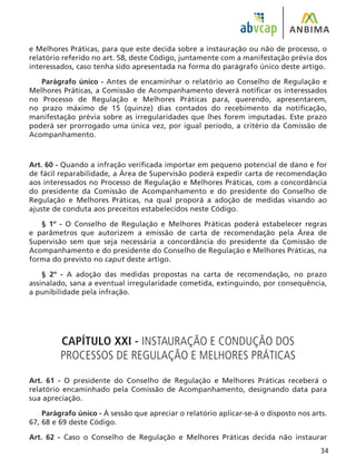 34
e Melhores Práticas, para que este decida sobre a instauração ou não de processo, o
relatório referido no art. 58, deste Código, juntamente com a manifestação prévia dos
interessados, caso tenha sido apresentada na forma do parágrafo único deste artigo.
Parágrafo único - Antes de encaminhar o relatório ao Conselho de Regulação e
Melhores Práticas, a Comissão de Acompanhamento deverá notificar os interessados
no Processo de Regulação e Melhores Práticas para, querendo, apresentarem,
no prazo máximo de 15 (quinze) dias contados do recebimento da notificação,
manifestação prévia sobre as irregularidades que lhes forem imputadas. Este prazo
poderá ser prorrogado uma única vez, por igual período, a critério da Comissão de
Acompanhamento.
Art. 60 - Quando a infração verificada importar em pequeno potencial de dano e for
de fácil reparabilidade, a Área de Supervisão poderá expedir carta de recomendação
aos interessados no Processo de Regulação e Melhores Práticas, com a concordância
do presidente da Comissão de Acompanhamento e do presidente do Conselho de
Regulação e Melhores Práticas, na qual proporá a adoção de medidas visando ao
ajuste de conduta aos preceitos estabelecidos neste Código.
§ 1º - O Conselho de Regulação e Melhores Práticas poderá estabelecer regras
e parâmetros que autorizem a emissão de carta de recomendação pela Área de
Supervisão sem que seja necessária a concordância do presidente da Comissão de
Acompanhamento e do presidente do Conselho de Regulação e Melhores Práticas, na
forma do previsto no caput deste artigo.
§ 2º - A adoção das medidas propostas na carta de recomendação, no prazo
assinalado, sana a eventual irregularidade cometida, extinguindo, por consequência,
a punibilidade pela infração.
CAPÍTULO XXI - INSTAURAÇÃO E CONDUÇÃO DOS
PROCESSOS DE REGULAÇÃO E MELHORES PRÁTICAS
Art. 61 - O presidente do Conselho de Regulação e Melhores Práticas receberá o
relatório encaminhado pela Comissão de Acompanhamento, designando data para
sua apreciação.
Parágrafo único - À sessão que apreciar o relatório aplicar-se-á o disposto nos arts.
67, 68 e 69 deste Código.
Art. 62 - Caso o Conselho de Regulação e Melhores Práticas decida não instaurar
 
