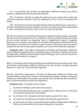 37
§ 1º - O presidente do Conselho de Regulação e Melhores Práticas não votará,
exceto na hipótese prevista no parágrafo seguinte.
§ 2º - A decisão proferida na sessão de julgamento será tomada pela maioria dos
votos dos presentes, cabendo o voto de desempate, se for o caso, ao presidente da
sessão.
§ 3º - Quando mais de duas soluções distintas forem propostas para o processo, a
decisão será adotada mediante votações sucessivas, partindo-se das duas mais gravosas
e, assim, sucessivamente até que reste uma única, que será aplicada.
Art. 70 - Os membros do Conselho de Regulação e Melhores Práticas estarão impedidos
de votar se tiverem interesse direto ou indireto na matéria, podendo ainda, por razões
de foro íntimo, declarar sua suspeição. Tanto o impedimento quanto a suspeição
devem ser comunicados ao presidente do Conselho de Regulação e Melhores Práticas,
abstendo-se o conselheiro, em ambos os casos, de atuar no processo e de participar do
julgamento do caso em que esteja impedido ou em que tenha declarado suspeição.
Parágrafo único - Caso algum interessado em Processo de Regulação e Melhores
Práticas alegue o impedimento ou suspeição de algum conselheiro, caberá ao Conselho
de Regulação e Melhores Práticas decidir sobre tal alegação, sem o voto do conselheiro
supostamente impedido ou suspeito.
Art. 71 - Os membros do Conselho de Regulação e Melhores Práticas podem pedir vistas
do Processo de Regulação e Melhores Práticas antes de iniciada a votação, devendo
devolver os autos nos 15 (quinze) dias seguintes.
Art. 72 - Concluído o julgamento, o Processo de Regulação e Melhores Práticas será
encaminhado ao relator para lavratura do competente acórdão, dando-se ciência da
decisão aos interessados no processo, no prazo de até 5 (cinco) dias úteis contados a
partir do encerramento da sessão de julgamento.
Parágrafo único - O acórdão deverá conter:
o relatório elaborado pelo relator do processo;
a fundamentação da decisão que, se condenatória, deverá conter as eventuais
circunstâncias agravantes e atenuantes;
a conclusão, com indicação da sanção imposta, quando for o caso;
os nomes dos conselheiros participantes da sessão de julgamento; e
as assinaturas do relator, do presidente do Conselho de Regulação e Melhores
Práticas e da Assessoria Jurídica que acompanhou o processo.
I.
II.
III.
IV.
V.
 