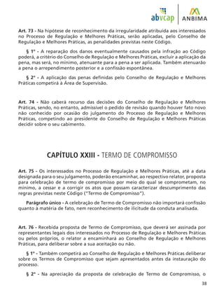 38
Art. 73 - Na hipótese de reconhecimento da irregularidade atribuída aos interessados
no Processo de Regulação e Melhores Práticas, serão aplicadas, pelo Conselho de
Regulação e Melhores Práticas, as penalidades previstas neste Código.
§ 1º - A reparação dos danos eventualmente causados pela infração ao Código
poderá, a critério do Conselho de Regulação e Melhores Práticas, excluir a aplicação da
pena, mas será, no mínimo, atenuante para a pena a ser aplicada. Também atenuarão
a pena o arrependimento posterior e a confissão espontânea.
§ 2º - A aplicação das penas definidas pelo Conselho de Regulação e Melhores
Práticas competirá à Área de Supervisão.
Art. 74 - Não caberá recurso das decisões do Conselho de Regulação e Melhores
Práticas, sendo, no entanto, admissível o pedido de revisão quando houver fato novo
não conhecido por ocasião do julgamento do Processo de Regulação e Melhores
Práticas, competindo ao presidente do Conselho de Regulação e Melhores Práticas
decidir sobre o seu cabimento.
CAPÍTULO XXIII - TERMO DE COMPROMISSO
Art. 75 - Os interessados no Processo de Regulação e Melhores Práticas, até a data
designada para o seu julgamento, poderão encaminhar, ao respectivo relator, proposta
para celebração de termo de compromisso por meio do qual se comprometam, no
mínimo, a cessar e a corrigir os atos que possam caracterizar descumprimento das
regras previstas neste Código (“Termo de Compromisso”).
Parágrafo único - A celebração de Termo de Compromisso não importará confissão
quanto à matéria de fato, nem reconhecimento de ilicitude da conduta analisada.
Art. 76 - Recebida proposta de Termo de Compromisso, que deverá ser assinada por
representantes legais dos interessados no Processo de Regulação e Melhores Práticas
ou pelos próprios, o relator a encaminhará ao Conselho de Regulação e Melhores
Práticas, para deliberar sobre a sua aceitação ou não.
§ 1º - Também competirá ao Conselho de Regulação e Melhores Práticas deliberar
sobre os Termos de Compromisso que sejam apresentados antes da instauração do
processo.
§ 2º - Na apreciação da proposta de celebração de Termo de Compromisso, o
 