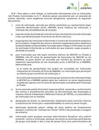 § 3º - Para aderir a este Código, as Instituições Participantes e/ou as instituições
não filiadas mencionadas no § 1º, deverão passar previamente por um processo de
análise, devendo, como exigências mínimas obrigatórias, apresentar, os seguintes
documentos:
carta de solicitação, assinada por diretor estatutário ou representante legal,
contendo denominação social; CNPJ/MF; breve histórico da instituição; e
indicação das atividades/áreas de atuação;
cópia da versão atualizada do contrato social ou do estatuto social da instituição
e das suas demonstrações financeiras do último exercício;
organograma da instituição (informando o número de funcionários próprios e
terceirizados) e biografia dos sócios e diretores responsáveis pelas respectivas
áreas/atividades compreendidas no escopo deste Código e informadas na carta
de solicitação (informando as instituições em que atuaram, cargo ocupado e
atividade principal);
para instituições que não sejam membros efetivos da ABVCAP ou filiadas à
ANBIMA, três (3) cartas de apresentação de Associados da ABVCAP ou da
ANBIMA, as quais devem ser assinadas por membro da diretoria ou pelo
respectivo representante de tais Associados junto à ABVCAP ou à ANBIMA,
observando que:
a) as cartas de apresentação não podem ser concedidas por instituições
integrantes do Conselho de Ética da ANBIMA, ou instituições que pertençam
ao mesmo grupo econômico da instituição; e
b) a instituição que pertença ao mesmo grupo econômico de instituição filiada
à ABVCAP ou à ANBIMA poderá optar por substituir as cartas regularmente
exigidas por apenas uma (1) carta de apresentação concedida pela instituição
já filiada.
termo assinado pelo(s) diretor(es) responsável(eis), atestando o conhecimento
das normas e procedimentos previstos na documentação das Associações e
naquela relativa à Regulação e Melhores Práticas de FIP/FIEE, e a concordância
da instituição com os mesmos;
designação do diretor ou administrador responsável pelos controles internos
(compliance) da instituição e responsabilidades no exercício dessa função;
declaração atestando possuir código de ética; política de investimentos
pessoais; e política de “conheça seu cliente” (KYC) e de prevenção à lavagem
de dinheiro;
informação sobre qualquer processo administrativo disciplinar e/ou judicial
existente - contra a instituição, qualquer dos sócios ou acionistas participantes
do grupo controlador e até o nível de pessoa física e/ou administradores da
I.
II.
III.
IV.
V.
VI.
VII.
VIII.
 
