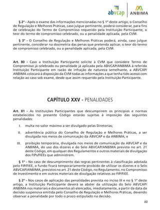 40
§ 2º - Após o exame das informações mencionadas no § 1º deste artigo, o Conselho
de Regulação e Melhores Práticas, caso julgue pertinente, poderá considerar, para fins
de celebração do Termo de Compromisso requerido pela Instituição Participante, o
teor do termo de compromisso celebrado, ou a penalidade aplicada, pela CVM.
§ 3º - O Conselho de Regulação e Melhores Práticas poderá, ainda, caso julgue
pertinente, considerar na dosimetria das penas que pretenda aplicar, o teor do termo
de compromisso celebrado, ou a penalidade aplicada, pela CVM.
Art. 80 - Caso a Instituição Participante solicite à CVM que considere Termo de
Compromisso já celebrado ou penalidade já aplicada pela ABVCAP/ANBIMA à referida
Instituição Participante em razão de infração de natureza semelhante, a ABVCAP/
ANBIMA colocará à disposição da CVM todas as informações a que tenha tido acesso com
relação ao caso sob exame, desde que assim requerido pela Instituição Participante.
CAPÍTULO XXV - PENALIDADES
Art. 81 - As Instituições Participantes que descumprirem os princípios e normas
estabelecidos no presente Código estarão sujeitas à imposição das seguintes
penalidades:
multa no valor máximo a ser divulgado pelas Diretorias;
advertência pública do Conselho de Regulação e Melhores Práticas, a ser
divulgada nos meios de comunicação da ABVCAP e da ANBIMA; e
proibição temporária, divulgada nos meios de comunicação da ABVCAP e da
ANBIMA, do uso dos dizeres e do Selo ABVCAP/ANBIMA previsto no art. 21
deste Código, em qualquer dos Regulamentos e outros materiais de divulgação
dos FIPs/FIEEs que administrem.
§ 1º - No caso de descumprimento das regras pertinentes à classificação adotada
pelo FIP/FIEE, o fundo ficará temporariamente proibido de utilizar os dizeres e o Selo
ABVCAP/ANBIMA, previstos no art. 21 deste Código, no Regulamento, no Compromisso
de Investimento e em outros materiais de divulgação relativos ao FIP/FIEE.
§ 2º - Nos casos de aplicação das penalidades prevista no inciso III e no § 1º deste
artigo, a Instituição Participante deverá se abster da utilização do Selo ABVCAP/
ANBIMA nos materiais e documentos ali elencados, imediatamente, a partir da data da
decisão suspensiva emitida pelo Conselho de Regulação e Melhores Práticas, devendo
observar a penalidade por todo o prazo estipulado na decisão.
I.
II.
III.
 