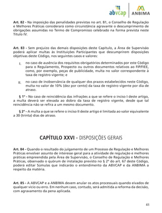 41
Art. 82 - Na imposição das penalidades previstas no art. 81, o Conselho de Regulação
e Melhores Práticas considerará como circunstância agravante o descumprimento de
obrigações assumidas no Termo de Compromisso celebrado na forma prevista neste
Título IV.
Art. 83 - Sem prejuízo das demais disposições deste Capítulo, a Área de Supervisão
poderá aplicar multas às Instituições Participantes que descumprirem disposições
objetivas deste Código, nos seguintes casos e valores:
no caso de ausência dos requisitos obrigatórios determinados por este Código
para o Regulamento, Prospecto ou outros documentos relativos ao FIP/FIEE,
como, por exemplo, peças de publicidade, multa no valor correspondente à
taxa de registro vigente; e
no caso de inobservância de qualquer dos prazos estabelecidos neste Código,
multa no valor de 10% (dez por cento) da taxa de registro vigente por dia de
atraso.
§ 1º - No caso de reincidência das infrações a que se refere o inciso I deste artigo,
a multa deverá ser elevada ao dobro da taxa de registro vigente, desde que tal
reincidência não se refira a um mesmo documento.
§ 2º - A multa a que se refere o inciso II deste artigo é limitada ao valor equivalente
a 30 (trinta) dias de atraso.
CAPÍTULO XXVI - DISPOSIÇÕES GERAIS
Art. 84 - Quando o resultado do julgamento de um Processo de Regulação e Melhores
Práticas envolver assunto de interesse geral para a atividade de regulação e melhores
práticas empreendida pela Área de Supervisão, o Conselho de Regulação e Melhores
Práticas, observado o quórum de instalação previsto no § 2º do art. 67 deste Código,
poderá editar Súmulas que indicarão o entendimento da ABVCAP e da ANBIMA a
respeito da matéria.
Art. 85 - A ABVCAP e a ANBIMA devem anular os atos processuais quando eivados de
qualquer vício ou erro. Em nenhum caso, contudo, será admitida a reforma da decisão,
com agravamento da pena aplicada.
I.
II.
 