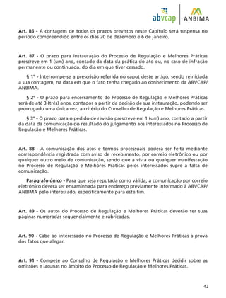 42
Art. 86 - A contagem de todos os prazos previstos neste Capítulo será suspensa no
período compreendido entre os dias 20 de dezembro e 6 de janeiro.
Art. 87 - O prazo para instauração do Processo de Regulação e Melhores Práticas
prescreve em 1 (um) ano, contado da data da prática do ato ou, no caso de infração
permanente ou continuada, do dia em que tiver cessado.
§ 1º - Interrompe-se a prescrição referida no caput deste artigo, sendo reiniciada
a sua contagem, na data em que o fato tenha chegado ao conhecimento da ABVCAP/
ANBIMA.
§ 2º - O prazo para encerramento do Processo de Regulação e Melhores Práticas
será de até 3 (três) anos, contados a partir da decisão de sua instauração, podendo ser
prorrogado uma única vez, a critério do Conselho de Regulação e Melhores Práticas.
§ 3º - O prazo para o pedido de revisão prescreve em 1 (um) ano, contado a partir
da data da comunicação do resultado do julgamento aos interessados no Processo de
Regulação e Melhores Práticas.
Art. 88 - A comunicação dos atos e termos processuais poderá ser feita mediante
correspondência registrada com aviso de recebimento, por correio eletrônico ou por
qualquer outro meio de comunicação, sendo que a vista ou qualquer manifestação
no Processo de Regulação e Melhores Práticas pelos interessados supre a falta de
comunicação.
Parágrafo único - Para que seja reputada como válida, a comunicação por correio
eletrônico deverá ser encaminhada para endereço previamente informado à ABVCAP/
ANBIMA pelo interessado, especificamente para este fim.
Art. 89 - Os autos do Processo de Regulação e Melhores Práticas deverão ter suas
páginas numeradas sequencialmente e rubricadas.
Art. 90 - Cabe ao interessado no Processo de Regulação e Melhores Práticas a prova
dos fatos que alegar.
Art. 91 - Compete ao Conselho de Regulação e Melhores Práticas decidir sobre as
omissões e lacunas no âmbito do Processo de Regulação e Melhores Práticas.
 