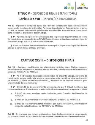 43
TÍTULO V - DISPOSIÇÕES FINAIS E TRANSITÓRIAS
CAPÍTULO XXVII - DISPOSIÇÕES TRANSITÓRIAS
Art. 92 - O presente Código se aplica aos FIPs/FIEEs constituídos após sua entrada em
vigor, sendo facultado às Instituições Participantes adaptar os Regulamentos e, se for
o caso, os demais documentos pertinentes aos FIPs/FIEEs anteriormente constituídos
para atender às disposições deste Código.
§ 1º - Apenas na hipótese de adaptação dos respectivos Regulamentos na forma
do caput deste artigo poderão os FIPs/FIEEs constituídos antes da entrada em vigor do
presente Código utilizar o Selo ABVCAP/ANBIMA.
§ 2º - As Instituições Participantes deverão cumprir o disposto no Capítulo VII deste
Código a partir de sua entrada em vigor.
CAPÍTULO XXVIII – DISPOSIÇÕES FINAIS
Art. 93 - Qualquer modificação das disposições contidas neste Código compete,
exclusivamente, às Diretorias da ABVCAP e da ANBIMA, ad referendum das Assembleias
Gerais da ABVCAP e da ANBIMA.
§ 1º - As modificações das disposições contidas no presente Código, na forma do
caput deste artigo, serão discutidas e propostas pelo comitê de desenvolvimento
de FIP/FIEE (“Comitê de Desenvolvimento”), devendo ser as decisões tomadas pela
unanimidade de seus membros.
§ 2º - O Comitê de Desenvolvimento será composto por 9 (nove) membros, que
terão mandatos de 2 (dois) anos, e serão indicados de acordo com o seguinte critério:
3 (três) de seus membros serão indicados pelo Conselho Deliberativo da
ABVCAP;
3 (três) de seus membros serão indicados pela Diretoria da ANBIMA; e
3 (três) de seus membros serão indicados por outras instituições, escolhidas em
conjunto pelas Diretorias da ABVCAP e da ANBIMA.
Art. 94 - Os prazos de que tratam os dispositivos deste Código começam a correr a partir
do primeiro dia útil após a ciência do interessado e se encerram no dia do vencimento.
I.
II.
III.
 