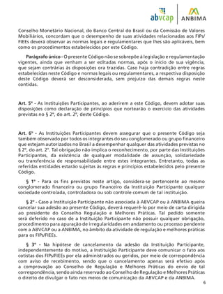 Conselho Monetário Nacional, do Banco Central do Brasil ou da Comissão de Valores
Mobiliários, concordam que o desempenho de suas atividades relacionadas aos FIPs/
FIEEs deverá observar as normas legais e regulamentares que lhes são aplicáveis, bem
como os procedimentos estabelecidos por este Código.
Parágrafo único - O presente Código não se sobrepõe à legislação e regulamentação
vigentes, ainda que venham a ser editadas normas, após o início de sua vigência,
que sejam contrárias às disposições ora trazidas. Caso haja contradição entre regras
estabelecidas neste Código e normas legais ou regulamentares, a respectiva disposição
deste Código deverá ser desconsiderada, sem prejuízo das demais regras neste
contidas.
Art. 5º - As Instituições Participantes, ao aderirem a este Código, devem adotar suas
disposições como declaração de princípios que nortearão o exercício das atividades
previstas no § 2º, do art. 2º, deste Código.
Art. 6º - As Instituições Participantes devem assegurar que o presente Código seja
também observado por todos os integrantes do seu conglomerado ou grupo financeiro
que estejam autorizados no Brasil a desempenhar qualquer das atividades previstas no
§ 2º, do art. 2°. Tal obrigação não implica o reconhecimento, por parte das Instituições
Participantes, da existência de qualquer modalidade de assunção, solidariedade
ou transferência de responsabilidade entre estes integrantes. Entretanto, todas as
referidas entidades estarão sujeitas às regras e princípios estabelecidos pelo presente
Código.
§ 1º - Para os fins previstos neste artigo, considera-se pertencente ao mesmo
conglomerado financeiro ou grupo financeiro da Instituição Participante qualquer
sociedade controlada, controladora ou sob controle comum de tal instituição.
§ 2º - Caso a Instituição Participante não associada à ABVCAP ou à ANBIMA queira
cancelar sua adesão ao presente Código, deverá requerê-lo por meio de carta dirigida
ao presidente do Conselho Regulação e Melhores Práticas. Tal pedido somente
será deferido no caso de a Instituição Participante não possuir qualquer obrigação,
procedimento para apuração de irregularidades em andamento ou processo pendente
com a ABVCAP ou a ANBIMA, no âmbito da atividade de regulação e melhores práticas
para os FIPs/FIEEs.
§ 3º - Na hipótese de cancelamento da adesão da Instituição Participante,
independentemente do motivo, a Instituição Participante deve comunicar o fato aos
cotistas dos FIPs/FIEEs por ela administrados ou geridos, por meio de correspondência
com aviso de recebimento, sendo que o cancelamento apenas será efetivo após
a comprovação ao Conselho de Regulação e Melhores Práticas do envio de tal
correspondência, sendo ainda reservado ao Conselho de Regulação e Melhores Práticas
o direito de divulgar o fato nos meios de comunicação da ABVCAP e da ANBIMA.
 