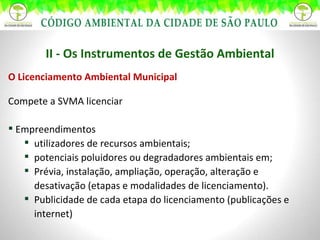 II - Os Instrumentos de Gestão Ambiental O Licenciamento Ambiental Municipal Compete a SVMA licenciar Empreendimentos utilizadores de recursos ambientais; potenciais poluidores ou degradadores ambientais em; Prévia, instalação, ampliação, operação, alteração e desativação (etapas e modalidades de licenciamento). Publicidade de cada etapa do licenciamento (publicações e internet) 