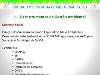 II - Os Instrumentos de Gestão Ambiental Controle Social Criação do  Conselho   do Fundo Especial do Meio Ambiente e Desenvolvimento Sustentável – CONFEMA, que será  presidido  pelo Secretário Municipal da SVMA. CONFEMA: SEMPLA; SF; CADES; Universidades; Institutos de pesquisa; ONG’s; Entidades da sociedade civil. 