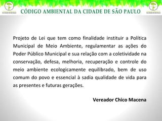 Projeto de Lei que tem como finalidade instituir a Política Municipal de Meio Ambiente, regulamentar as ações do Poder Público Municipal e sua relação com a coletividade na conservação, defesa, melhoria, recuperação e controle do meio ambiente ecologicamente equilibrado, bem de uso comum do povo e essencial à sadia qualidade de vida para as presentes e futuras gerações. Vereador Chico Macena 