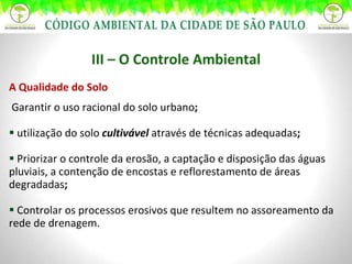 III – O Controle Ambiental A Qualidade do Solo Garantir o uso racional do solo urbano ;   utilização do solo  cultivável  através de técnicas adequadas ;  Priorizar o controle da erosão, a captação e disposição das águas pluviais, a contenção de encostas e reflorestamento de áreas degradadas ;   Controlar os processos erosivos que resultem no assoreamento da rede de drenagem. 