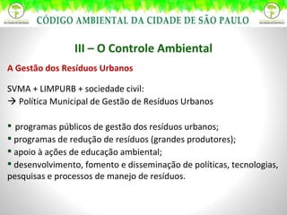 III – O Controle Ambiental A Gestão dos Resíduos Urbanos SVMA + LIMPURB + sociedade civil:    Política Municipal de Gestão de Resíduos Urbanos programas públicos de gestão dos resíduos urbanos; programas de redução de resíduos (grandes produtores); apoio à ações de educação ambiental; desenvolvimento, fomento e disseminação de políticas, tecnologias, pesquisas e processos de manejo de resíduos. 
