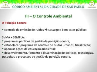 III – O Controle Ambiental A Poluição Sonora controle da emissão de ruídos    sossego e bem-estar público; SVMA + SEMPLA: programas públicos de gestão da poluição sonora; estabelecer programa de controle de ruídos urbanos; fiscalização; apoio às ações de educação ambiental; desenvolvimento, fomento e disseminação de políticas, tecnologias, pesquisas e processos de gestão da poluição sonora. 