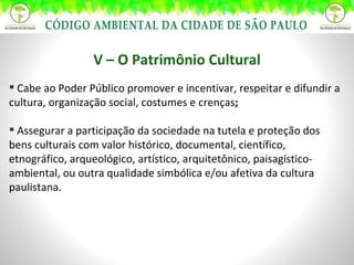 V – O Patrimônio Cultural Cabe ao Poder Público promover e incentivar, respeitar e difundir a cultura, organização social, costumes e crenças ;   Assegurar a participação da sociedade na tutela e proteção dos bens culturais com valor histórico, documental, científico, etnográfico, arqueológico, artístico, arquitetônico, paisagístico-ambiental, ou outra qualidade simbólica e/ou afetiva da cultura paulistana. 