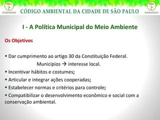 Os Objetivos Dar cumprimento ao artigo 30 da Constituição Federal. Municípios    interesse local.  Incentivar hábitos e costumes ;  Articular e integrar ações cooperadas ; Estabelecer normas e critérios para controle ; Compatibilizar o desenvolvimento econômico e social com a conservação ambiental. I - A Política Municipal do Meio Ambiente 