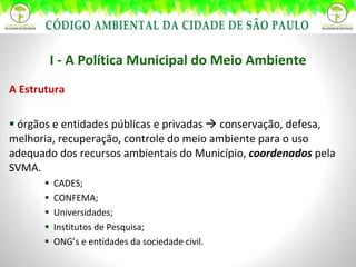 A Estrutura órgãos e entidades públicas e privadas    conservação, defesa, melhoria, recuperação, controle do meio ambiente para o uso adequado dos recursos ambientais do Município,  coordenados  pela SVMA. CADES; CONFEMA; Universidades; Institutos de Pesquisa; ONG’s e entidades da sociedade civil. I - A Política Municipal do Meio Ambiente 