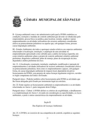 CÂMARA MUNICIPAL DE SÃO PAULO



II - Licença ambiental como o ato administrativo pelo qual a SVMA estabelece as
condições, restrições e medidas de controle ambiental que deverão ser obedecidas pelo
empreendedor, pessoa física ou jurídica, para localizar, instalar, ampliar e operar
empreendimentos ou atividades utilizadoras dos recursos ambientais consideradas
efetiva ou potencialmente poluidoras ou aquelas que, sob qualquer forma, possam
causar degradação ambiental;
III - Estudos Ambientais são todos e quaisquer estudos relativos aos aspectos ambientais
relacionados à localização, instalação, e ampliação de uma atividade ou
empreendimento apresentado como subsídio para a análise da licença requerida, tais
como relatório ambiental, plano e projeto de controle ambiental, relatório ambiental
preliminar, diagnóstico ambiental, plano de manejo, plano de recuperação de área
degradada e análise preliminar de risco.
Art. 21. A localização, construção, instalação, ampliação, modificação e operação de
empreendimentos e atividades utilizadoras de recursos ambientais consideradas efetiva
ou potencialmente poluidoras, bem como os empreendimentos capazes, sob qualquer
forma, de causar degradação ambiental de impacto local, dependerão de prévio
licenciamento da SVMA, sem prejuízo de outras licenças legalmente exigíveis, ouvidos
os órgão competentes da União e do Estado.
Parágrafo único - Poderão também sofrer licenciamento pela SVMA as atividades que
lhe forem delegadas pelo Estado por instrumento legal ou convênio.
Art. 22. Estão sujeitos ao licenciamento ambiental os empreendimentos e as atividades
relacionadas no Anexo 1, parte integrante deste Código.
Parágrafo único - Caberá à SVMA definir os critérios de exigibilidade, o detalhamento
e a complementação do Anexo 1, levando em consideração as especificidades, os riscos
ambientais, o porte e outras características do empreendimento ou atividade.


                                        Seção II
                         Das Espécies de Licenças Ambientais


Art. 23. A SVMA, no exercício de sua competência de controle, expedirá as seguintes
licenças:
                                           12
 