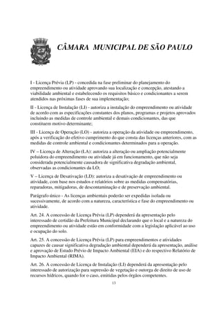 CÂMARA MUNICIPAL DE SÃO PAULO



I - Licença Prévia (LP) - concedida na fase preliminar do planejamento do
empreendimento ou atividade aprovando sua localização e concepção, atestando a
viabilidade ambiental e estabelecendo os requisitos básico e condicionantes a serem
atendidos nas próximas fases de sua implementação;
II - Licença de Instalação (LI) - autoriza a instalação do empreendimento ou atividade
de acordo com as especificações constantes dos planos, programas e projetos aprovados
incluindo as medidas de controle ambiental e demais condicionantes, das que
constituem motivo determinante;
III - Licença de Operação (LO) - autoriza a operação da atividade ou empreendimento,
após a verificação do efetivo cumprimento do que consta das licenças anteriores, com as
medidas de controle ambiental e condicionantes determinados para a operação.
IV – Licença de Alteração (LA): autoriza a alteração ou ampliação potencialmente
poluidora do empreendimento ou atividade já em funcionamento, que não seja
considerada potencialmente causadora de significativa degradação ambiental,
observadas as condicionantes da LO;
V – Licença de Desativação (LD): autoriza a desativação de empreendimento ou
atividade, com base nos estudos e relatórios sobre as medidas compensatórias,
reparadoras, mitigadoras, de descontaminação e de preservação ambiental.
Parágrafo único - As licenças ambientais poderão ser expedidas isolada ou
sucessivamente, de acordo com a natureza, característica e fase do empreendimento ou
atividade.
Art. 24. A concessão de Licença Prévia (LP) dependerá da apresentação pelo
interessado de certidão da Prefeitura Municipal declarando que o local e a natureza do
empreendimento ou atividade estão em conformidade com a legislação aplicável ao uso
e ocupação do solo.
Art. 25. A concessão de Licença Prévia (LP) para empreendimentos e atividades
capazes de causar significativa degradação ambiental dependerá da apresentação, análise
e aprovação de Estudo Prévio de Impacto Ambiental (EIA) e do respectivo Relatório de
Impacto Ambiental (RIMA).
Art. 26. A concessão de Licença de Instalação (LI) dependerá da apresentação pelo
interessado de autorização para supressão de vegetação e outorga de direito de uso de
recursos hídricos, quando for o caso, emitidas pelos órgãos competentes.
                                           13
 