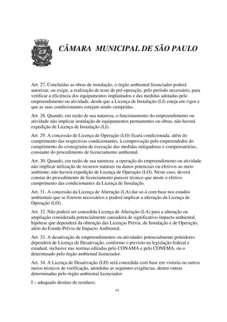 CÂMARA MUNICIPAL DE SÃO PAULO



Art. 27. Concluídas as obras de instalação, o órgão ambiental licenciador poderá
autorizar, ou exigir, a realização de teste de pré-operação, pelo período necessário, para
verificar a eficiência dos equipamentos implantados e das medidas adotadas pelo
empreendimento ou atividade, desde que a Licença de Instalação (LI) esteja em vigor e
que as suas condicionantes estejam sendo cumpridas.
Art. 28. Quando, em razão de sua natureza, o funcionamento do empreendimento ou
atividade não implicar instalação de equipamentos permanentes ou obras, não haverá
expedição de Licença de Instalação (LI).
Art. 29. A concessão de Licença de Operação (LO) ficará condicionada, além do
cumprimento das respectivas condicionantes, à comprovação pelo empreendedor do
cumprimento do cronograma de execução das medidas mitigadoras e compensatórias,
constante do procedimento de licenciamento ambiental.
Art. 30. Quando, em razão de sua natureza, a operação do empreendimento ou atividade
não implicar utilização de recursos naturais ou danos potenciais ou efetivos ao meio
ambiente, não haverá expedição de Licença de Operação (LO). Neste caso, deverá
constar do procedimento de licenciamento parecer técnico que ateste o efetivo
cumprimento das condicionantes da Licença de Instalação.
Art. 31. A concessão da Licença de Alteração (LA) dar-se-á com base nos estudos
ambientais que se fizerem necessários e poderá implicar a alteração da Licença de
Operação (LO).
Art. 32. Não poderá ser concedida Licença de Alteração (LA) para a alteração ou
ampliação considerada potencialmente causadora de significativo impacto ambiental,
hipótese que dependerá da obtenção das Licenças Prévia, de Instalação e de Operação,
além do Estudo Prévio de Impacto Ambiental.
Art. 33. A desativação de empreendimentos ou atividades potencialmente poluidores
dependerá de Licença de Desativação, conforme o previsto na legislação federal e
estadual, inclusive nas normas editadas pelo CONAMA e pelo CONEMA, ou o
determinado pelo órgão ambiental licenciador.
Art. 34. A Licença de Desativação (LD) será concedida com base em vistoria ou outros
meios técnicos de verificação, atendidas as seguintes exigências, dentre outras
determinadas pelo órgão ambiental licenciador:
I – adequado destino de resíduos;
                                            14
 