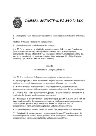 CÂMARA MUNICIPAL DE SÃO PAULO



II – cronograma físico e financeiro de reparação ou compensação por danos ambientais,
à
saúde da população vizinha e dos trabalhadores;
III – cumprimento das condicionantes das licenças.
Art. 35. O encerramento de atividades antes da obtenção da Licença de Desativação,
quando esta for necessária, será considerada conduta lesiva ao meio ambiente,
configurando infração administrativa, e sujeitará os infratores, independentemente das
sanções criminais e da obrigação de reparar o dano, à multa de R$ 15.000,00 (quinze
mil reais) a R$ 1.000.000,00 (um milhão de reais).


                                       Seção III
                         Da Emissão das Licenças Ambientais


Art. 36. O procedimento de licenciamento obedecerá as eguintes etapas:
I - Definição pela SVMA dos documentos, projetos e estudos ambientais, necessários ao
início do processo de licenciamento correspondente à licença a ser requerida;
II - Requerimento da licença ambiental pelo empreendedor, acompanhado dos
documentos, projetos e estudos ambientais pertinentes, dando-se a devida publicidade;
III - Análise pela SVMA dos documentos, projeto e estudos ambientais apresentados e
realização de vistorias técnicas, quando necessárias;
IV - Solicitação de esclarecimentos e complementações pela SVMA, uma única vez, em
decorrência da análise dos documentos, projetos e estudos ambientais apresentados,
quando couber, podendo haver a reiteração da mesma solicitação caso os
esclarecimentos e com complementações não tenham sido satisfatórios;
V - Audiência pública, quando couber, de acordo com a regulamentação pertinente;
VI - Solicitação de esclarecimentos e complementações pela SVMA, decorrentes de
audiências públicas, quando couber, podendo haver reiteração da solicitação caso os
esclarecimentos e complementações não tenham sido satisfatórios;

                                           15
 