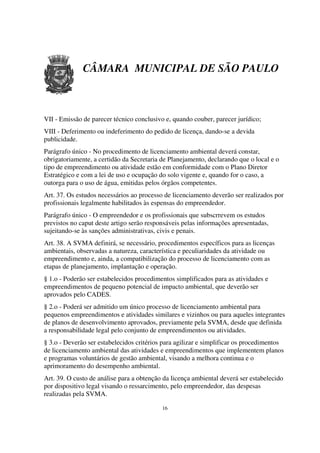 CÂMARA MUNICIPAL DE SÃO PAULO



VII - Emissão de parecer técnico conclusivo e, quando couber, parecer jurídico;
VIII - Deferimento ou indeferimento do pedido de licença, dando-se a devida
publicidade.
Parágrafo único - No procedimento de licenciamento ambiental deverá constar,
obrigatoriamente, a certidão da Secretaria de Planejamento, declarando que o local e o
tipo de empreendimento ou atividade estão em conformidade com o Plano Diretor
Estratégico e com a lei de uso e ocupação do solo vigente e, quando for o caso, a
outorga para o uso de água, emitidas pelos órgãos competentes.
Art. 37. Os estudos necessários ao processo de licenciamento deverão ser realizados por
profissionais legalmente habilitados às espensas do empreendedor.
Parágrafo único - O empreendedor e os profissionais que subscrrevem os estudos
previstos no caput deste artigo serão responsáveis pelas informações apresentadas,
sujeitando-se às sanções administrativas, civis e penais.
Art. 38. A SVMA definirá, se necessário, procedimentos específicos para as licenças
ambientais, observadas a natureza, característica e peculiaridades da atividade ou
empreendimento e, ainda, a compatibilização do processo de licenciamento com as
etapas de planejamento, implantação e operação.
§ 1.o - Poderão ser estabelecidos procedimentos simplificados para as atividades e
empreendimentos de pequeno potencial de impacto ambiental, que deverão ser
aprovados pelo CADES.
§ 2.o - Poderá ser admitido um único processo de licenciamento ambiental para
pequenos empreendimentos e atividades similares e vizinhos ou para aqueles integrantes
de planos de desenvolvimento aprovados, previamente pela SVMA, desde que definida
a responsabilidade legal pelo conjunto de empreendimentos ou atividades.
§ 3.o - Deverão ser estabelecidos critérios para agilizar e simplificar os procedimentos
de licenciamento ambiental das atividades e empreendimentos que implementem planos
e programas voluntários de gestão ambiental, visando a melhora continua e o
aprimoramento do desempenho ambiental.
Art. 39. O custo de análise para a obtenção da licença ambiental deverá ser estabelecido
por dispositivo legal visando o ressarcimento, pelo empreendedor, das despesas
realizadas pela SVMA.

                                           16
 