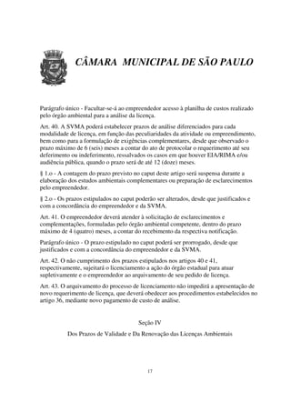 CÂMARA MUNICIPAL DE SÃO PAULO



Parágrafo único - Facultar-se-á ao empreendedor acesso à planilha de custos realizado
pelo órgão ambiental para a análise da licença.
Art. 40. A SVMA poderá estabelecer prazos de análise diferenciados para cada
modalidade de licença, em função das peculiaridades da atividade ou empreendimento,
bem como para a formulação de exigências complementares, desde que observado o
prazo máximo de 6 (seis) meses a contar do ato de protocolar o requerimento até seu
deferimento ou indeferimento, ressalvados os casos em que houver EIA/RIMA e/ou
audiência pública, quando o prazo será de até 12 (doze) meses.
§ 1.o - A contagem do prazo previsto no caput deste artigo será suspensa durante a
elaboração dos estudos ambientais complementares ou preparação de esclarecimentos
pelo empreendedor.
§ 2.o - Os prazos estipulados no caput poderão ser alterados, desde que justificados e
com a concordância do empreendedor e da SVMA.
Art. 41. O empreendedor deverá atender à solicitação de esclarecimentos e
complementações, formuladas pelo órgão ambiental competente, dentro do prazo
máximo de 4 (quatro) meses, a contar do recebimento da respectiva notificação.
Parágrafo único - O prazo estipulado no caput poderá ser prorrogado, desde que
justificados e com a concordância do empreendedor e da SVMA.
Art. 42. O não cumprimento dos prazos estipulados nos artigos 40 e 41,
respectivamente, sujeitará o licenciamento a ação do órgão estadual para atuar
supletivamente e o empreendedor ao arquivamento de seu pedido de licença.
Art. 43. O arquivamento do processo de licenciamento não impedirá a apresentação de
novo requerimento de licença, que deverá obedecer aos procedimentos estabelecidos no
artigo 36, mediante novo pagamento de custo de análise.


                                        Seção IV
           Dos Prazos de Validade e Da Renovação das Licenças Ambientais




                                           17
 