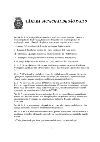 CÂMARA MUNICIPAL DE SÃO PAULO



Art. 44. As licenças expedidas serão válidas, tendo em vista a natureza, o porte e o
potencial poluidor da atividade, bem como de acordo com os cronogramas de
implantação ou de elaboração de planos, programas e projetos, pelo prazo de:
I – Licença Prévia: mínimo de 1 (um) e máximo de 5 (cinco) anos;
II – Licença de Instalação: mínimo de 1 (um) e máximo de 6 (seis) anos;
III – Licença de Operação: mínimo de 1 (um) e máximo de 10 (dez) anos;
IV – Licença de Alteração: mínimo de 1 (um) e máximo de 3 (três) anos;
V – Licença de Desativação: mínimo de 1 (um) e máximo de 5 (cinco) anos.
§ 1.o - A Licença Prévia e a Licença de Instalação poderão ter os prazos de validade
prorrogados, desde que não ultrapassem os prazos máximos estabelecidos nos incisos I e
II.
§ 2.o - A SVMA poderá estabelecer prazos de validade específicos para a Licença de
Operação de empreendimentos ou atividades que, por sua natureza e peculiaridades,
estejam sujeitos a encerramento ou modificação em prazos inferiores.
§ 3.o - Na renovação da Licença de Operação de uma atividade ou empreendimento
deverá ser requerida com antecedência mínima de 120 (cento e vinte) dias da expiração
de seu prazo de validade, fixado na respectiva licença, ficando este automaticamente
prorrogado até a manifestação definitiva da SVMA.
Art. 45. A renovação das licenças ambientais deverá ser requerida com antecedência
mínima de 120 (cento e vinte) dias da expiração de seu prazo de validade, ficando este
automaticamente prorrogado até a manifestação definitiva do órgão ambiental
licenciador.
Art. 46. As licenças ambientais não poderão ser renovadas caso as condicionantes das
licenças ambientais anteriores não tenham sido cumpridas.
Art. 47. A SVMA, mediante decisão motivada, poderá modificar os condicionantes e as
medidas de controle e adequação, suspender ou cancelar uma licença expedida, quando
ocorrer:
I - Violação ou inadequação de quaisquer condicionantes ou normas legais.


                                            18
 