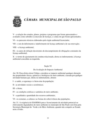 CÂMARA MUNICIPAL DE SÃO PAULO



V – a relação dos estudos, planos, projetos e programas que foram apresentados e
avaliados como subsídio à concessão de licenças, e a data em que foram apresentados;
VI – os pareceres técnicos elaborados pelo órgão ambiental licenciador;
VII – o ato de deferimento e indeferimento de licença ambiental e de sua renovação;
VIII – a licença ambiental;
IX – os autos de infração decorrentes do descumprimento de obrigações constantes da
licença ambiental;
X – o termo de ajustamento de conduta relacionado, direta ou indiretamente, à licença
ambiental concedida ou requerida.


                                           Seção VI
                          Da Avaliação do Impacto Ambiental
Art. 50. Para efeitos deste Código, considera-se impacto ambiental qualquer alteração
das propriedades físicas, químicas e biológicas do meio ambiente, causada por qualquer
atividade humana que, direta ou indiretamente, afetem:
I - a saúde, a segurança e o bem-estar da população;
II - as atividades sociais e econômicas;
III - a biota;
IV - as condições estéticas e sanitárias do meio ambiente;
V - a qualidade e quantidade dos recursos ambientais;
VI - os costumes, a cultura e as formas de sobrevivência das populações.
Art. 51. A exigência do EIA/RIMA para o licenciamento de atividade potencial ou
efetivamente degradadora do meio ambiente no município de São Paulo será feita pela
Secretaria Municipal do Verde e do Meio Ambiente, quando não competir ao Estado
nem a União.



                                              20
 