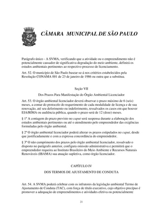CÂMARA MUNICIPAL DE SÃO PAULO



Parágrafo único - A SVMA, verificando que a atividade ou o empreendimento não é
potencialmente causador de significativa degradação do meio ambiente, definirá os
estudos ambientais pertinentes ao respectivo processo de licenciamento.
Art. 52. O município de São Paulo basear-se-á nos critérios estabelecidos pela
Resolução CONAMA 001 de 23 de janeiro de 1986 ou outra que a substitua.


                                       Seção VII
            Dos Prazos Para Manifestação do Órgão Ambiental Licenciador
Art. 53. O órgão ambiental licenciador deverá observar o prazo máximo de 6 (seis)
meses, a contar do protocolo do requerimento de cada modalidade de licença e de sua
renovação, até seu deferimento ou indeferimento, ressalvados os casos em que houver
EIA/RIMA ou audiência pública, quando o prazo será de 12 (doze) meses.
§ 1º A contagem do prazo previsto no caput será suspensa durante a elaboração dos
estudos ambientais pertinentes ou até o atendimento pelo empreendedor das exigências
formuladas pelo órgão ambiental.
§ 2º O órgão ambiental licenciador poderá alterar os prazos estipulados no caput, desde
que justificadamente e com a expressa concordância do empreendedor.
§ 3º O não cumprimento dos prazos pelo órgão ambiental licenciador, ressalvado o
disposto no parágrafo anterior, configura omissão administrativa e permitirá que o
empreendedor requeira ao Instituto Brasileiro do Meio Ambiente e Recursos Naturais
Renováveis (IBAMA) sua atuação supletiva, como órgão licenciador.


                                    CAPÍTULO IV
                DOS TERMOS DE AJUSTAMENTO DE CONDUTA


Art. 54. A SVMA poderá celebrar com os infratores da legislação ambiental Termo de
Ajustamento de Conduta (TAC), com força de título executivo, cujo objetivo precípuo é
promover a adequação de empreendimentos e atividades efetiva ou potencialmente

                                           21
 