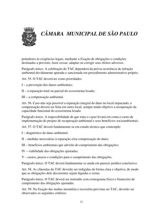 CÂMARA MUNICIPAL DE SÃO PAULO



poluidores às exigências legais, mediante a fixação de obrigações e condições
destinadas a prevenir, fazer cessar, adaptar ou corrigir seus efeitos adversos.
Parágrafo único. A celebração do TAC dependerá da prévia ocorrência de infração
ambiental devidamente apurada e sancionada em procedimento administrativo próprio.
Art. 55. O TAC deverá ter como prioridades:
I – a prevenção dos danos ambientais;
II – a reparação total ou parcial do ecossistema lesado;
III – a compensação ambiental.
Art. 56. Caso não seja possível a reparação integral do dano no local impactado, a
compensação deverá ser feita em outro local, sempre tendo objetivo a recuperação da
capacidade funcional do ecossistema lesado.
Parágrafo único. A impossibilidade de que trata o caput levará em conta o custo de
implementação do projeto de recuperação ambiental e seus benefícios socioambientais.
Art. 57. O TAC deverá fundamentar-se em estudo técnico que contemple:
I – diagnóstico do dano ambiental;
II – medidas necessárias à reparação e/ou compensação do dano;
III – benefícios ambientais que advirão do cumprimento das obrigações;
IV – viabilidade das obrigações ajustadas;
V – custos, prazos e condições para o cumprimento das obrigações.
Parágrafo único. O TAC deverá fundamentar-se ainda em parecer jurídico conclusivo.
Art. 58. As cláusulas do TAC deverão ser redigidas de forma clara e objetiva, de modo
que as obrigações dele decorrentes sejam líquidas e certas.
Parágrafo único. O TAC deverá ser instruído com cronograma físico e financeiro de
cumprimento das obrigações ajustadas.
Art. 59. Na fixação das multas moratória e rescisória previstas no TAC, deverão ser
observados os seguintes critérios:

                                             22
 