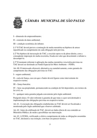 CÂMARA MUNICIPAL DE SÃO PAULO



I – dimensão do empreendimento;
II – extensão do dano ambiental;
III – condição econômica do infrator.
§ 1º O TAC deverá prever a cominação de multa moratória na hipótese de atraso
injustificado no cumprimento de cada obrigação nele prevista.
§ 2º Na hipótese de inexecução do TAC, a rescisão opera-se de pleno direito, com a
conseqüente imposição de multa rescisória, fixada em valor que desestimule o infrator a
descumpri-lo.
§ 3º O montante referente à aplicação das multas moratória e rescisória previstas no
TAC deverá ser destinado ao Fundo Especial do Meio Ambiente – FEMA.
Art. 60. O interessado oferecerá, alternativa ou cumulativamente, como garantia do
cumprimento das obrigações previstas no TAC:
I – seguro ambiental;
II – carta de fiança, caso em que o fiador deverá figurar como interveniente do
respectivo termo;
III – fiança bancária;
IV – bens sua propriedade, permanecendo na condição de fiel depositário, nos termos da
lei civil; ou
V – qualquer outra garantia julgada conveniente pelo órgão ambiental.
Parágrafo único. O valor referente à garantia de que trata o caput será destinado à
implementação das obrigações previstas no respectivo termo.
Art. 61. A execução das obrigações estabelecidas no TAC deverá ser fiscalizada e
monitorada pelo órgão ambiental que o houver celebrado.
Art. 62. Antes da celebração do TAC, deverá ser dada ciência de seu conteúdo ao
Ministério Público, de modo a possibilitar sua intervenção.
Art. 63. A SVMA, verificando o efetivo cumprimento de todas as obrigações assumidas
no TAC, declarará a sua extinção, com base em parecer técnico.

                                            23
 