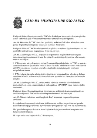 CÂMARA MUNICIPAL DE SÃO PAULO



Parágrafo único. O cumprimento do TAC não desobriga o interessado da reparação dos
danos ambientais que eventualmente nele não tenham sido contemplados.
Art. 64. O resumo do TAC deverá ser publicado no Diário Oficial do Município e em
jornal de grande circulação no Estado, às expensas do infrator.
Parágrafo único. O TAC ficará disponível ao público na sede do órgão ambiental e o seu
conteúdo será veiculado na página do órgão na Internet.
Art. 65. A celebração do TAC implicará a suspensão da exigibilidade das sanções
administrativas impostas em virtude das infrações ambientais diretamente relacionadas
com ao seu objeto.
§ 1º Cumpridas integralmente as obrigações assumidas pelo infrator no TAC, as sanções
administrativas não pecuniárias serão extintas e a multa administrativa será reduzida em
até 70% (setenta por cento) do seu valor, atualizado monetariamente, conforme
estipulado no termo.
§ 2º Na redução da multa administrativa deverão ser considerados a relevância do bem
ambiental afetado, a dimensão do dano efetivo ou potencial e a situação econômica do
infrator.
Art. 66. A celebração do TAC jamais poderá suprir ou substituir o licenciamento
ambiental, bem como a necessidade de elaboração de EIA/RIMA ou de outros estudos
ambientais.
Parágrafo único. O procedimento de licenciamento ambiental do empreendimento ou
atividade objeto do TAC será conduzido paralelamente à sua execução.
Art. 67. Não será admitida a celebração de TAC no caso de empreendimento ou
atividade:
I – cujo licenciamento seja técnica ou juridicamente inviável, especialmente quando
localizado em espaço territorial especialmente protegido que seja com ele incompatível;
II – que ainda dependa de outras autorizações ou licenças administrativas para o seu
funcionamento regular;
III – que tenha sido objeto de TAC descumprido.



                                           24
 