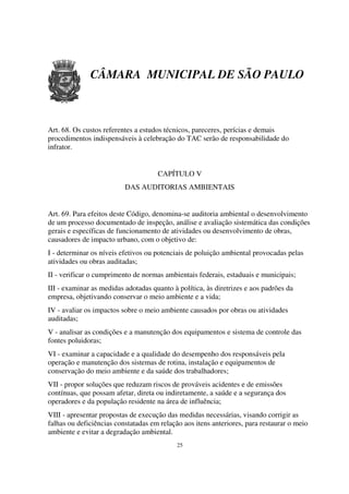 CÂMARA MUNICIPAL DE SÃO PAULO



Art. 68. Os custos referentes a estudos técnicos, pareceres, perícias e demais
procedimentos indispensáveis à celebração do TAC serão de responsabilidade do
infrator.


                                     CAPÍTULO V
                          DAS AUDITORIAS AMBIENTAIS


Art. 69. Para efeitos deste Código, denomina-se auditoria ambiental o desenvolvimento
de um processo documentado de inspeção, análise e avaliação sistemática das condições
gerais e específicas de funcionamento de atividades ou desenvolvimento de obras,
causadores de impacto urbano, com o objetivo de:
I - determinar os níveis efetivos ou potenciais de poluição ambiental provocadas pelas
atividades ou obras auditadas;
II - verificar o cumprimento de normas ambientais federais, estaduais e municipais;
III - examinar as medidas adotadas quanto à política, às diretrizes e aos padrões da
empresa, objetivando conservar o meio ambiente e a vida;
IV - avaliar os impactos sobre o meio ambiente causados por obras ou atividades
auditadas;
V - analisar as condições e a manutenção dos equipamentos e sistema de controle das
fontes poluidoras;
VI - examinar a capacidade e a qualidade do desempenho dos responsáveis pela
operação e manutenção dos sistemas de rotina, instalação e equipamentos de
conservação do meio ambiente e da saúde dos trabalhadores;
VII - propor soluções que reduzam riscos de prováveis acidentes e de emissões
contínuas, que possam afetar, direta ou indiretamente, a saúde e a segurança dos
operadores e da população residente na área de influência;
VIII - apresentar propostas de execução das medidas necessárias, visando corrigir as
falhas ou deficiências constatadas em relação aos itens anteriores, para restaurar o meio
ambiente e evitar a degradação ambiental.
                                            25
 