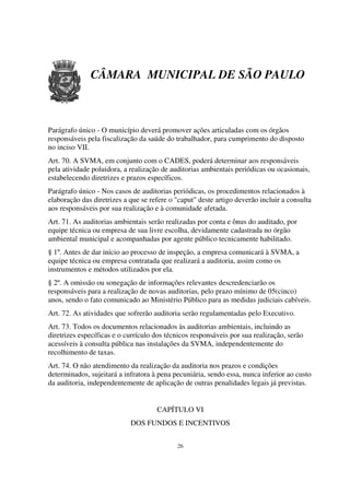 CÂMARA MUNICIPAL DE SÃO PAULO



Parágrafo único - O município deverá promover ações articuladas com os órgãos
responsáveis pela fiscalização da saúde do trabalhador, para cumprimento do disposto
no inciso VII.
Art. 70. A SVMA, em conjunto com o CADES, poderá determinar aos responsáveis
pela atividade poluidora, a realização de auditorias ambientais periódicas ou ocasionais,
estabelecendo diretrizes e prazos específicos.
Parágrafo único - Nos casos de auditorias periódicas, os procedimentos relacionados à
elaboração das diretrizes a que se refere o "caput" deste artigo deverão incluir a consulta
aos responsáveis por sua realização e à comunidade afetada.
Art. 71. As auditorias ambientais serão realizadas por conta e ônus do auditado, por
equipe técnica ou empresa de sua livre escolha, devidamente cadastrada no órgão
ambiental municipal e acompanhadas por agente público tecnicamente habilitado.
§ 1º. Antes de dar início ao processo de inspeção, a empresa comunicará à SVMA, a
equipe técnica ou empresa contratada que realizará a auditoria, assim como os
instrumentos e métodos utilizados por ela.
§ 2º. A omissão ou sonegação de informações relevantes descredenciarão os
responsáveis para a realização de novas auditorias, pelo prazo mínimo de 05(cinco)
anos, sendo o fato comunicado ao Ministério Público para as medidas judiciais cabíveis.
Art. 72. As atividades que sofrerão auditoria serão regulamentadas pelo Executivo.
Art. 73. Todos os documentos relacionados às auditorias ambientais, incluindo as
diretrizes específicas e o currículo dos técnicos responsáveis por sua realização, serão
acessíveis à consulta pública nas instalações da SVMA, independentemente do
recolhimento de taxas.
Art. 74. O não atendimento da realização da auditoria nos prazos e condições
determinados, sujeitará a infratora à pena pecuniária, sendo essa, nunca inferior ao custo
da auditoria, independentemente de aplicação de outras penalidades legais já previstas.


                                     CAPÍTULO VI
                            DOS FUNDOS E INCENTIVOS


                                            26
 