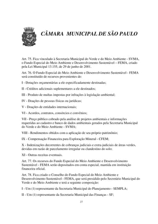 CÂMARA MUNICIPAL DE SÃO PAULO



Art. 75. Fica vinculado à Secretaria Municipal do Verde e do Meio Ambiente - SVMA,
o Fundo Especial do Meio Ambiente e Desenvolvimento Sustentável – FEMA, criado
pela Lei Municipal 13.155, de 29 de junho de 2001.
Art. 76. O Fundo Especial do Meio Ambiente e Desenvolvimento Sustentável - FEMA
será constituído de recursos provenientes de:
I - Dotações orçamentárias a ele especificadamente destinadas;
II - Créditos adicionais suplementares a ele destinados;
III - Produto de multas impostas por infrações à legislação ambiental;
IV - Doações de pessoas físicas ou jurídicas;
V - Doações de entidades internacionais;
VI - Acordos, contratos, consórcios e convênios;
VII - Preço público cobrado pela análise de projetos ambientais e informações
requeridas ao cadastro e banco de dados ambientais gerados pela Secretaria Municipal
do Verde e do Meio Ambiente - SVMA;
VIII - Rendimentos obtidos com a aplicação de seu próprio patrimônio;
IX - Compensação Financeira para Exploração Mineral - CFEM;
X - Indenizações decorrentes de cobranças judiciais e extra-judiciais de áreas verdes,
devidas em razão de parcelamento irregular ou clandestino do solo;
XI - Outras receitas eventuais.
Art. 77. Os recursos do Fundo Especial do Meio Ambiente e Desenvolvimento
Sustentável - FEMA serão depositados em conta especial, mantida em instituição
financeira oficial.
Art. 78. Fica criado o Conselho do Fundo Especial do Meio Ambiente e
Desenvolvimento Sustentável - FEMA, que será presidido pelo Secretário Municipal do
Verde e do Meio Ambiente e terá a seguinte composição:
I - Um (1) representante da Secretaria Municipal do Planejamento - SEMPLA;
II - Um (1) representante da Secretaria Municipal das Finanças - SF;

                                            27
 