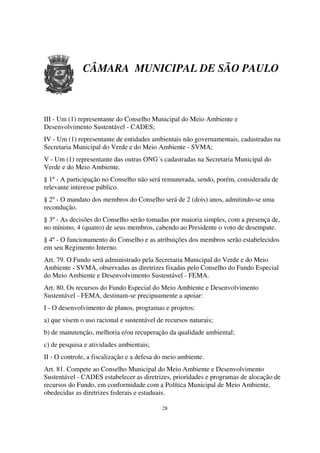 CÂMARA MUNICIPAL DE SÃO PAULO



III - Um (1) representante do Conselho Municipal do Meio Ambiente e
Desenvolvimento Sustentável - CADES;
IV - Um (1) representante de entidades ambientais não governamentais, cadastradas na
Secretaria Municipal do Verde e do Meio Ambiente - SVMA;
V - Um (1) representante das outras ONG´s cadastradas na Secretaria Municipal do
Verde e do Meio Ambiente.
§ 1º - A participação no Conselho não será remunerada, sendo, porém, considerada de
relevante interesse público.
§ 2º - O mandato dos membros do Conselho será de 2 (dois) anos, admitindo-se uma
recondução.
§ 3º - As decisões do Conselho serão tomadas por maioria simples, com a presença de,
no mínimo, 4 (quatro) de seus membros, cabendo ao Presidente o voto de desempate.
§ 4º - O funcionamento do Conselho e as atribuições dos membros serão estabelecidos
em seu Regimento Interno.
Art. 79. O Fundo será administrado pela Secretaria Municipal do Verde e do Meio
Ambiente - SVMA, observadas as diretrizes fixadas pelo Conselho do Fundo Especial
do Meio Ambiente e Desenvolvimento Sustentável - FEMA.
Art. 80. Os recursos do Fundo Especial do Meio Ambiente e Desenvolvimento
Sustentável - FEMA, destinam-se precipuamente a apoiar:
I - O desenvolvimento de planos, programas e projetos:
a) que visem o uso racional e sustentável de recursos naturais;
b) de manutenção, melhoria e/ou recuperação da qualidade ambiental;
c) de pesquisa e atividades ambientais;
II - O controle, a fiscalização e a defesa do meio ambiente.
Art. 81. Compete ao Conselho Municipal do Meio Ambiente e Desenvolvimento
Sustentável - CADES estabelecer as diretrizes, prioridades e programas de alocação de
recursos do Fundo, em conformidade com a Política Municipal de Meio Ambiente,
obedecidas as diretrizes federais e estaduais.

                                            28
 