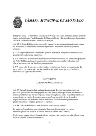 CÂMARA MUNICIPAL DE SÃO PAULO



Parágrafo único - O Secretário Municipal do Verde e do Meio Ambiente poderá conferir
outras atribuições ao Fundo Especial do Meio Ambiente e Desenvolvimento Sustentável
- FEMA, compatíveis com a sua área de atuação.
Art. 82. O Poder Público poderá conceder incentivos aos empreendimentos que gerem
no Município externalidades ambientais positivas, adicionais àquelas legalmente
exigidas.
§ 1º Os empreendimentos e atividades que não atenderem à legislação ambiental não
poderão se beneficiar de incentivos.
§ 2º A concessão de quaisquer incentivos e/ou benefícios fiscais ou financeiros por parte
do Poder Público, para empreendimento potencialmente poluidor, subordina-se à
obtenção e cumprimento das licenças ambientais.
§ 3º A concessão de incentivos observará os princípios da função socioambiental da
propriedade, prevenção, precaução, participação, publicidade, proporcionalidade,
razoabilidade e protetor-recebedor.


                                     CAPÍTULO VII
                            DA EDUCAÇÃO AMBIENTAL


Art. 83. Para efeito desta Lei, a educação ambiental deve ser entendida como um
processo que visa formar uma população consciente e preocupada com o ambiente e
com os problemas que lhe diz respeito, uma população que tenha os conhecimentos, as
competências, o estado de espírito, as motivações e o sentido de participação e
engajamento que lhe permita trabalhar individual e coletivamente para resolver
problemas atuais e impedir que estes se repitam.
Art. 84. O Poder Público, na rede escolar e na sociedade, deverá:
I - apoiar ações voltadas para introdução da educação ambiental em caráter
multidisciplinar em todos os níveis de educação formal e não formal;
II - fornecer suporte técnico/conceitual nos projetos e/ou estudos interdisciplinares das
escolas voltadas à questão ambiental;

                                            29
 