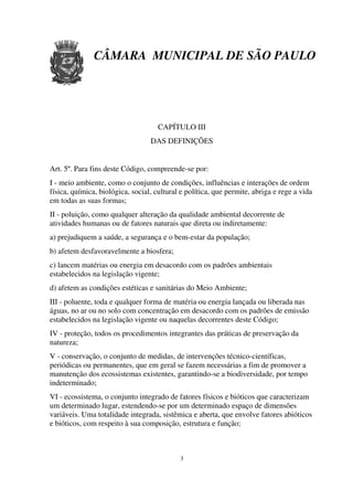 CÂMARA MUNICIPAL DE SÃO PAULO




                                     CAPÍTULO III
                                  DAS DEFINIÇÕES


Art. 5º. Para fins deste Código, compreende-se por:
I - meio ambiente, como o conjunto de condições, influências e interações de ordem
física, química, biológica, social, cultural e política, que permite, abriga e rege a vida
em todas as suas formas;
II - poluição, como qualquer alteração da qualidade ambiental decorrente de
atividades humanas ou de fatores naturais que direta ou indiretamente:
a) prejudiquem a saúde, a segurança e o bem-estar da população;
b) afetem desfavoravelmente a biosfera;
c) lancem matérias ou energia em desacordo com os padrões ambientais
estabelecidos na legislação vigente;
d) afetem as condições estéticas e sanitárias do Meio Ambiente;
III - poluente, toda e qualquer forma de matéria ou energia lançada ou liberada nas
águas, no ar ou no solo com concentração em desacordo com os padrões de emissão
estabelecidos na legislação vigente ou naquelas decorrentes deste Código;
IV - proteção, todos os procedimentos integrantes das práticas de preservação da
natureza;
V - conservação, o conjunto de medidas, de intervenções técnico-científicas,
periódicas ou permanentes, que em geral se fazem necessárias a fim de promover a
manutenção dos ecossistemas existentes, garantindo-se a biodiversidade, por tempo
indeterminado;
VI - ecossistema, o conjunto integrado de fatores físicos e bióticos que caracterizam
um determinado lugar, estendendo-se por um determinado espaço de dimensões
variáveis. Uma totalidade integrada, sistêmica e aberta, que envolve fatores abióticos
e bióticos, com respeito à sua composição, estrutura e função;



                                            3
 