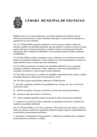 CÂMARA MUNICIPAL DE SÃO PAULO



Parágrafo único. Os empreendimentos e atividades geradores de efluentes devem
informar periodicamente ao órgão ambiental municipal as características qualitativas e
quantitativas de seus efluentes.
Art. 87. O Poder Público poderá estabelecer e revisar normas, critérios, limites de
emissão e padrões de qualidade ambiental, que não poderão ser menos restritivos do que
aqueles previstos na legislação federal e estadual, inclusive em normas do Conselho
Nacional do Meio Ambiente (CONAMA) e do Conselho Estadual do Meio Ambiente
(CONSEMA).
§ 1º O Poder Público poderá, a qualquer tempo, estabelecer novos limites de emissão e
padrões de qualidade ambiental, os quais entrarão em vigor imediatamente, fixando aos
empreendedores prazo razoável para seu atendimento.
§ 2º Os limites de emissão e os padrões de qualidade ambiental visam a assegurar
condições ambientais adequadas à saúde, segurança e bem-estar da população, às
atividades econômicas e à preservação do meio ambiente.
§ 3º Os limites de emissão e os padrões de qualidade ambiental deverão refletir a melhor
tecnologia disponível, desde que economicamente viável.
Art. 88. Para a gestão da qualidade ambiental o SVMA deverá:
I – proceder a medições periódicas da qualidade do ar, da água, do solo e do nível de
emissão de ruídos;
II – elaborar inventário, licenciar e monitorar as fontes de emissão de poluentes;
III – promover ações preventivas e corretivas;
IV – adotar medidas específicas diante de episódios críticos de poluição ambiental;
V – promover a execução de ações integradas aos programas nacionais e estaduais de
controle da qualidade ambiental.
Art. 89. O Poder Público, com vistas a garantir a observância das suas normas, critérios,
limites de emissão e padrões de qualidade ambiental, poderá exigir de empreendimentos
ou atividades potencialmente poluidores:
I – instalação e manutenção de equipamentos, e utilização de métodos para a redução e
monitoramento de efluentes e resíduos;

                                            31
 
